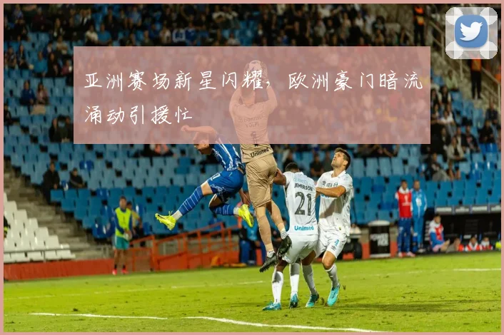 亚洲赛场新星闪耀，欧洲豪门暗流涌动引援忙