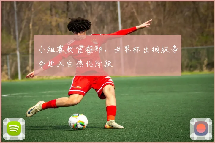 小组赛收官在即，世界杯出线权争夺进入白热化阶段