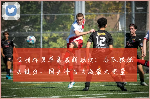 亚洲杯男单备战新动向：各队狠抓关键分，国乒冲击力成最大变量