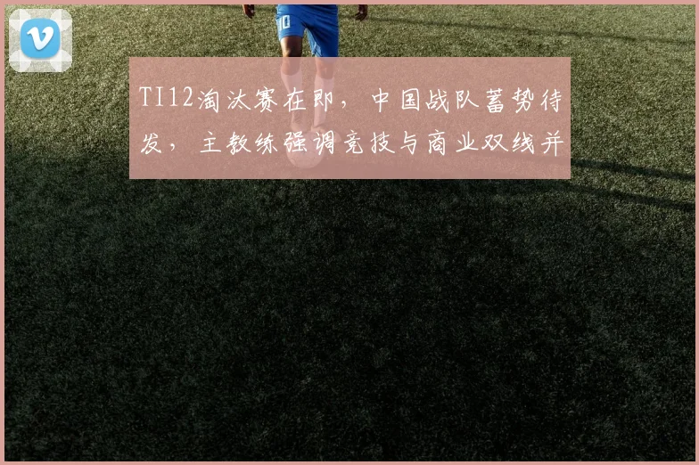 TI12淘汰赛在即，中国战队蓄势待发，主教练强调竞技与商业双线并进