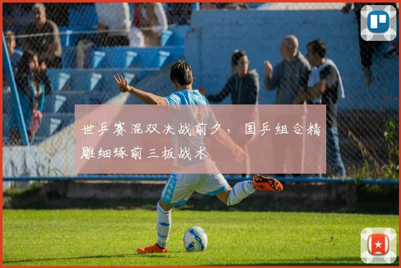 世乒赛混双决战前夕，国乒组合精雕细琢前三板战术