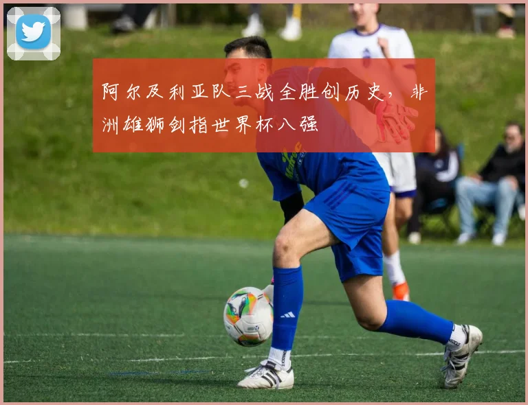 阿尔及利亚队三战全胜创历史，非洲雄狮剑指世界杯八强