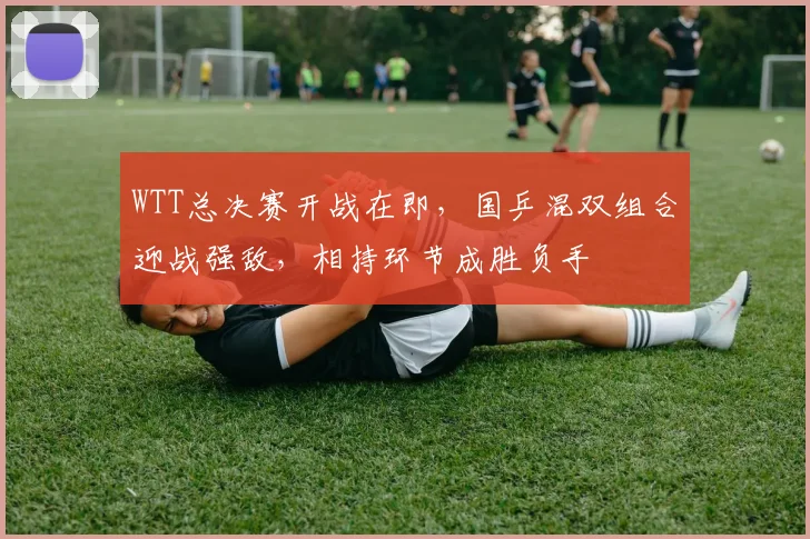 WTT总决赛开战在即，国乒混双组合迎战强敌，相持环节成胜负手