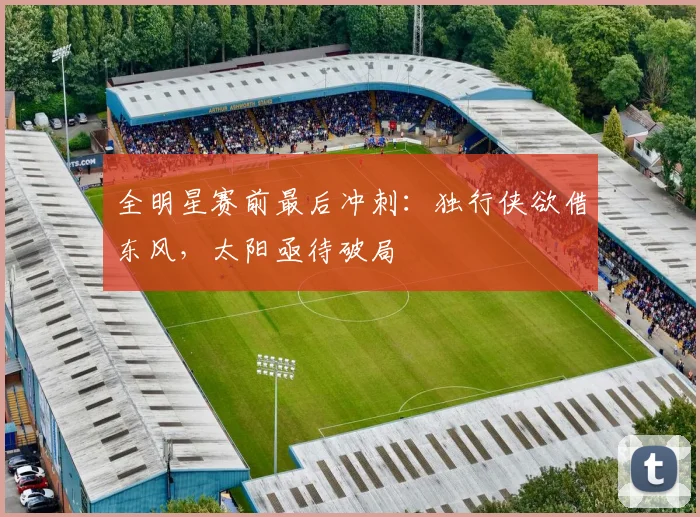 全明星赛前最后冲刺：独行侠欲借东风，太阳亟待破局