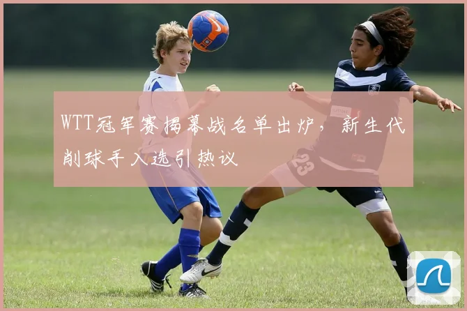 WTT冠军赛揭幕战名单出炉，新生代削球手入选引热议