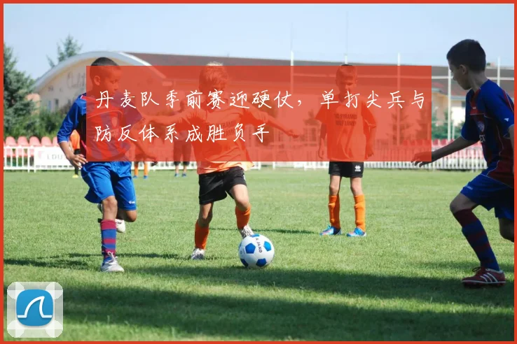 丹麦队季前赛迎硬仗，单打尖兵与防反体系成胜负手