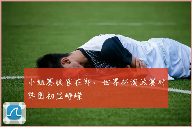 小组赛收官在即，世界杯淘汰赛对阵图初显峥嵘