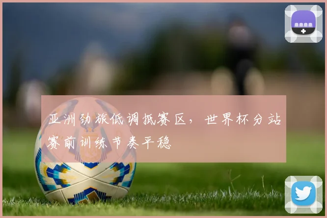 亚洲劲旅低调抵赛区，世界杯分站赛前训练节奏平稳