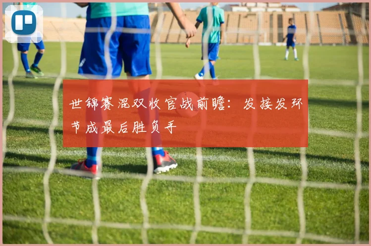 世锦赛混双收官战前瞻：发接发环节成最后胜负手