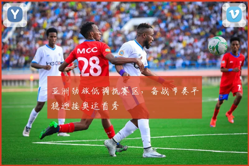 亚洲劲旅低调抵赛区，备战节奏平稳迎接奥运首秀