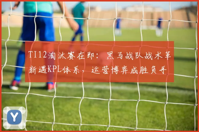 TI12淘汰赛在即：黑马战队战术革新遇KPL体系，运营博弈成胜负手