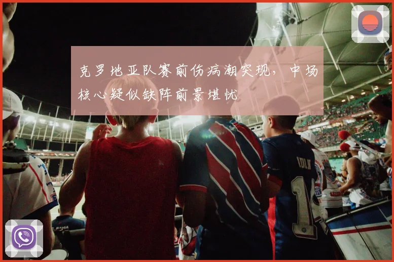 克罗地亚队赛前伤病潮突现，中场核心疑似缺阵前景堪忧