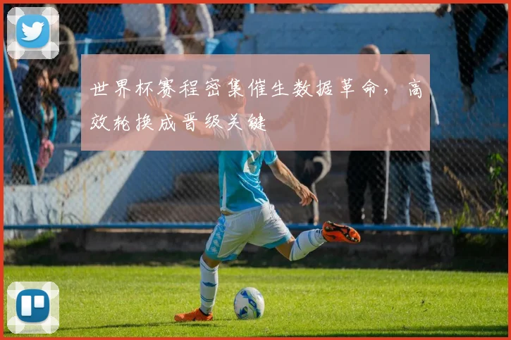 世界杯赛程密集催生数据革命，高效轮换成晋级关键