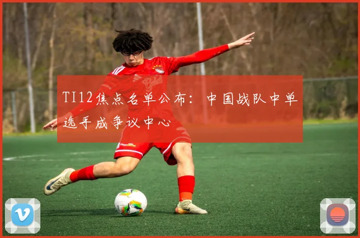 TI12焦点名单公布：中国战队中单选手成争议中心