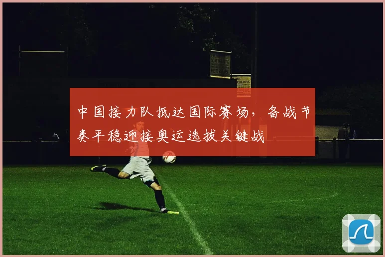 中国接力队抵达国际赛场，备战节奏平稳迎接奥运选拔关键战