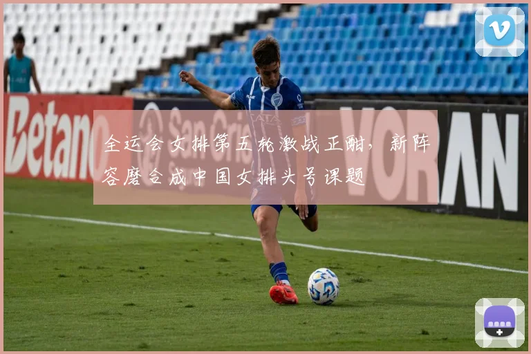 全运会女排第五轮激战正酣，新阵容磨合成中国女排头号课题