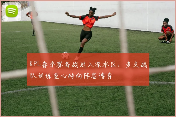 KPL春季赛备战进入深水区，多支战队训练重心转向阵容博弈