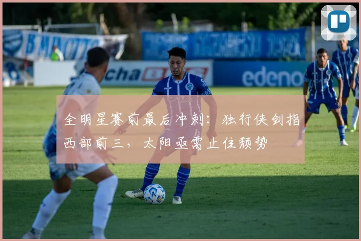 全明星赛前最后冲刺：独行侠剑指西部前三，太阳亟需止住颓势