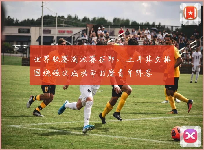 世界联赛淘汰赛在即，土耳其女排围绕强攻成功率打磨青年阵容