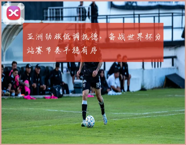 亚洲劲旅低调抵德，备战世界杯分站赛节奏平稳有序