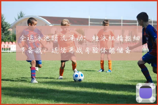 全运泳池暗流涌动：蛙泳组精抠细节备战，连场恶战考验体能储备