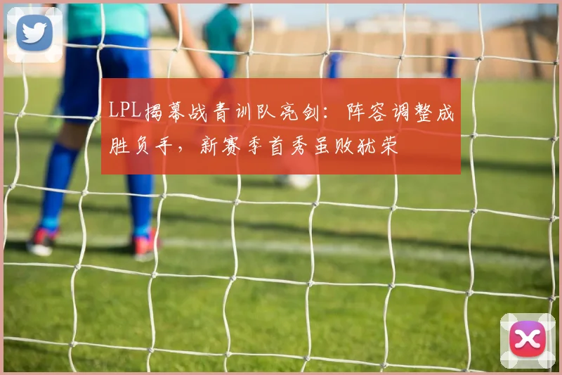 LPL揭幕战青训队亮剑：阵容调整成胜负手，新赛季首秀虽败犹荣