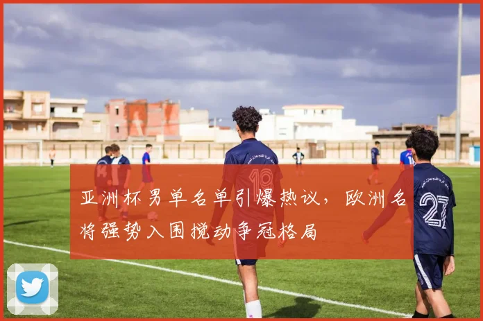 亚洲杯男单名单引爆热议，欧洲名将强势入围搅动争冠格局
