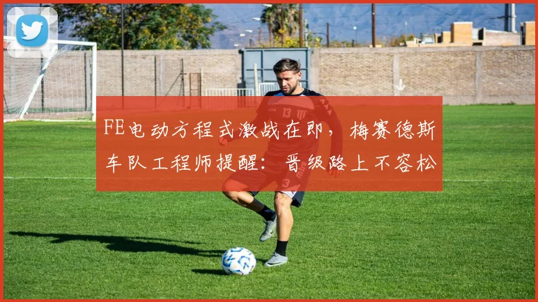 FE电动方程式激战在即，梅赛德斯车队工程师提醒：晋级路上不容松懈