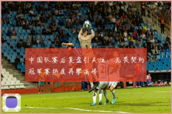 中国队赛后复盘引关注，无畏契约冠军赛热度再攀高峰