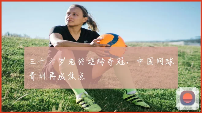 三十六岁老将逆转夺冠，中国网球青训再成焦点