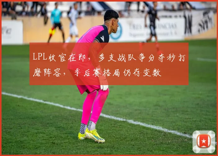 LPL收官在即，多支战队争分夺秒打磨阵容，季后赛格局仍存变数