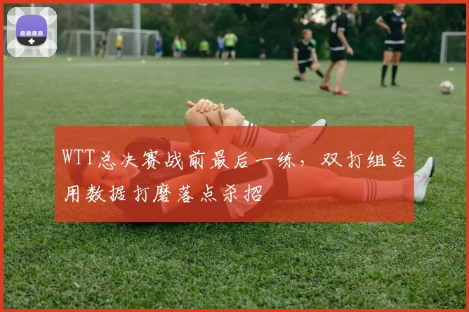 WTT总决赛战前最后一练，双打组合用数据打磨落点杀招