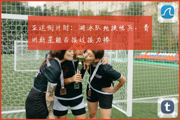 亚运倒计时：游泳队轮换练兵，青训新星能否接过接力棒