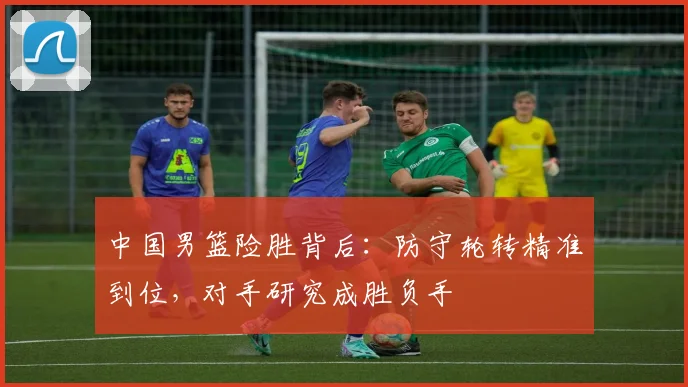 中国男篮险胜背后：防守轮转精准到位，对手研究成胜负手