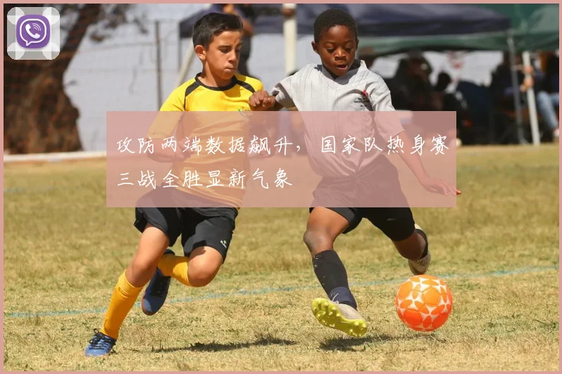 攻防两端数据飙升，国家队热身赛三战全胜显新气象