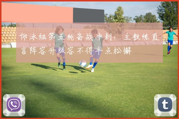 仰泳组第五轮备战冲刺，主教练直言阵容升级容不得半点松懈
