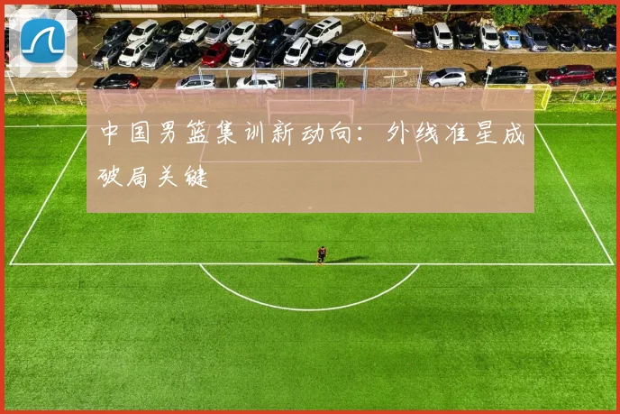 中国男篮集训新动向：外线准星成破局关键