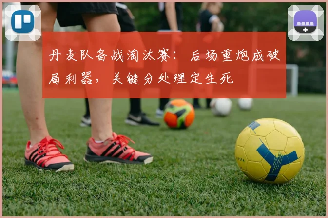 丹麦队备战淘汰赛：后场重炮成破局利器，关键分处理定生死