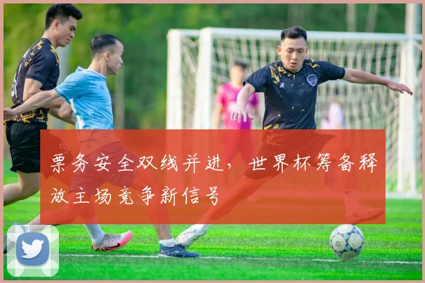票务安全双线并进，世界杯筹备释放主场竞争新信号
