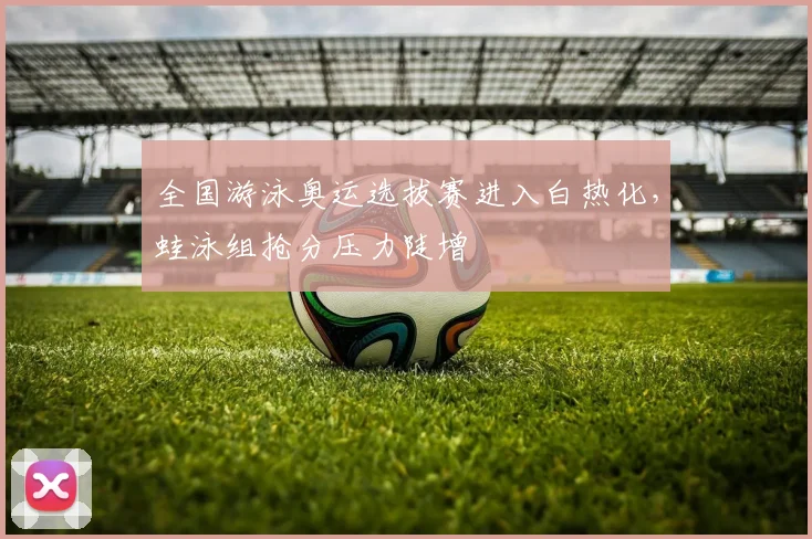 全国游泳奥运选拔赛进入白热化，蛙泳组抢分压力陡增