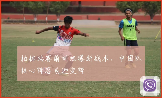 柏林站赛前训练曝新战术，中国队核心阵容或迎变阵
