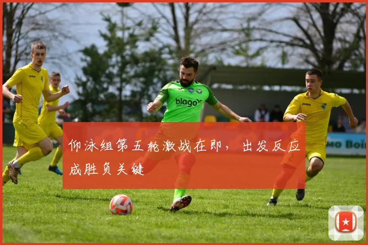 仰泳组第五轮激战在即，出发反应成胜负关键