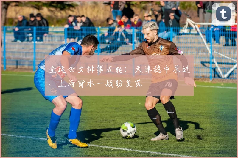 全运会女排第五轮：天津稳中求进，上海背水一战盼复苏